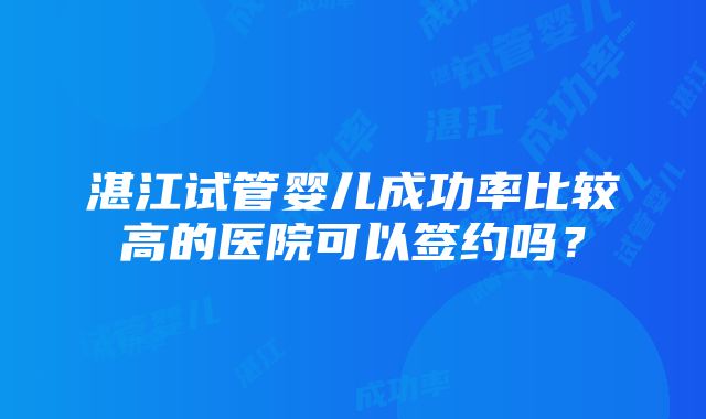 湛江试管婴儿成功率比较高的医院可以签约吗？