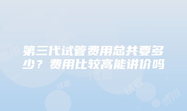 第三代试管费用总共要多少？费用比较高能讲价吗