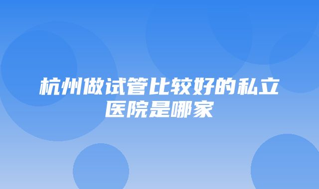 杭州做试管比较好的私立医院是哪家