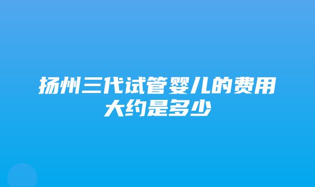 扬州三代试管婴儿的费用大约是多少