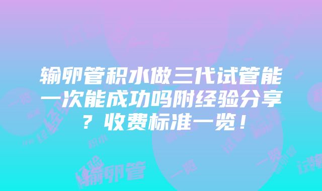 输卵管积水做三代试管能一次能成功吗附经验分享？收费标准一览！