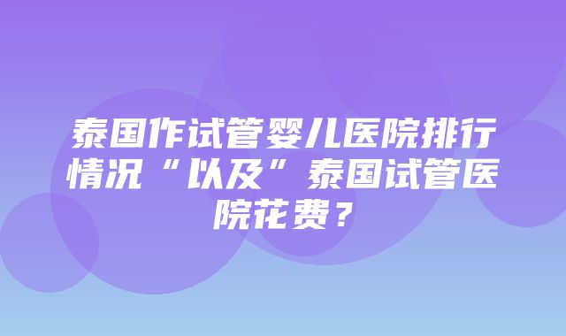 泰国作试管婴儿医院排行情况“以及”泰国试管医院花费？