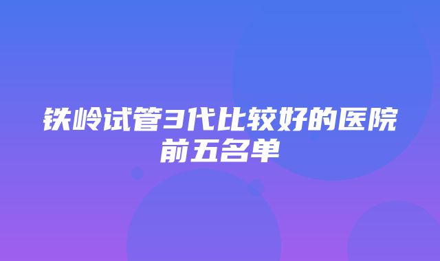 铁岭试管3代比较好的医院前五名单