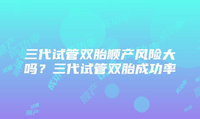 三代试管双胎顺产风险大吗？三代试管双胎成功率