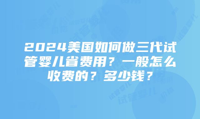 2024美国如何做三代试管婴儿省费用？一般怎么收费的？多少钱？