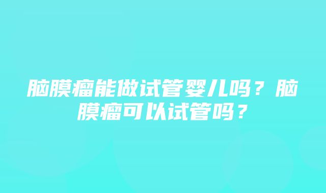 脑膜瘤能做试管婴儿吗？脑膜瘤可以试管吗？