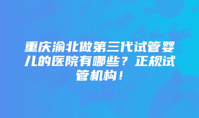 重庆渝北做第三代试管婴儿的医院有哪些？正规试管机构！