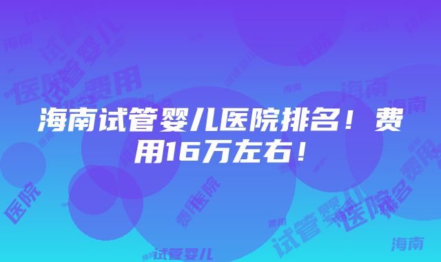 海南试管婴儿医院排名！费用16万左右！