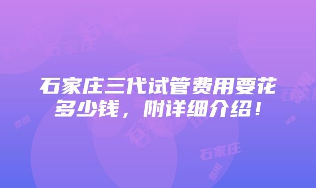 石家庄三代试管费用要花多少钱，附详细介绍！