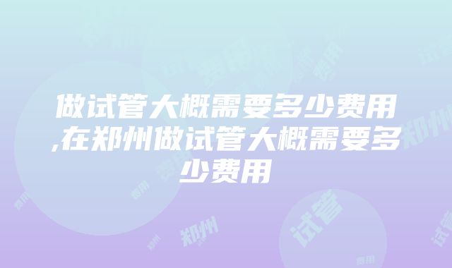 做试管大概需要多少费用,在郑州做试管大概需要多少费用