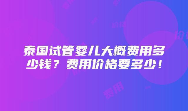 泰国试管婴儿大概费用多少钱？费用价格要多少！