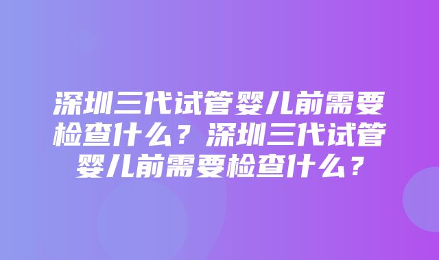 深圳三代试管婴儿前需要检查什么？深圳三代试管婴儿前需要检查什么？