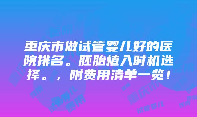 重庆市做试管婴儿好的医院排名。胚胎植入时机选择。，附费用清单一览！