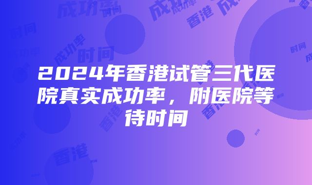 2024年香港试管三代医院真实成功率，附医院等待时间