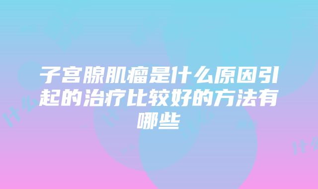 子宫腺肌瘤是什么原因引起的治疗比较好的方法有哪些