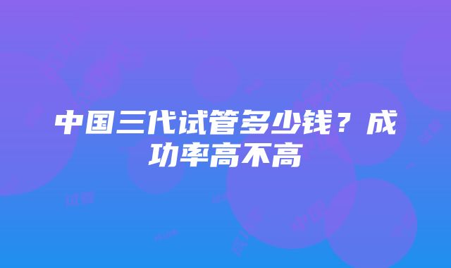 中国三代试管多少钱？成功率高不高