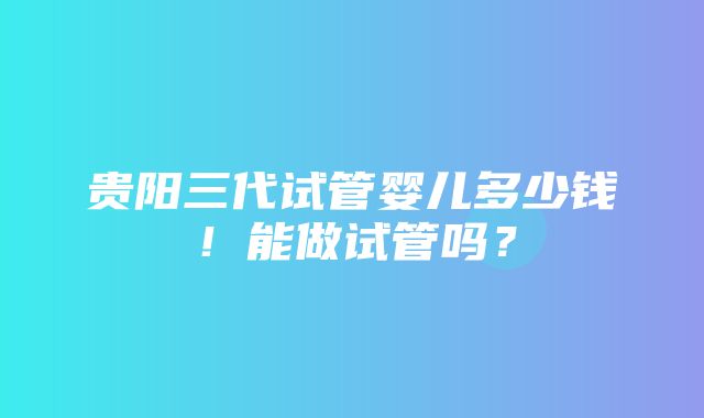 贵阳三代试管婴儿多少钱！能做试管吗？