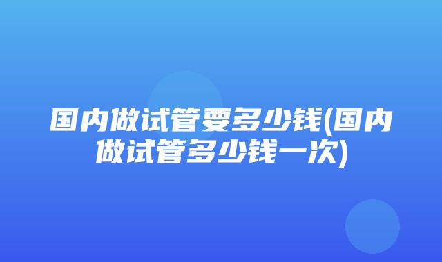 国内做试管要多少钱(国内做试管多少钱一次)