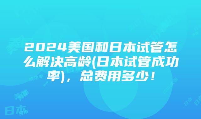 2024美国和日本试管怎么解决高龄(日本试管成功率)，总费用多少！