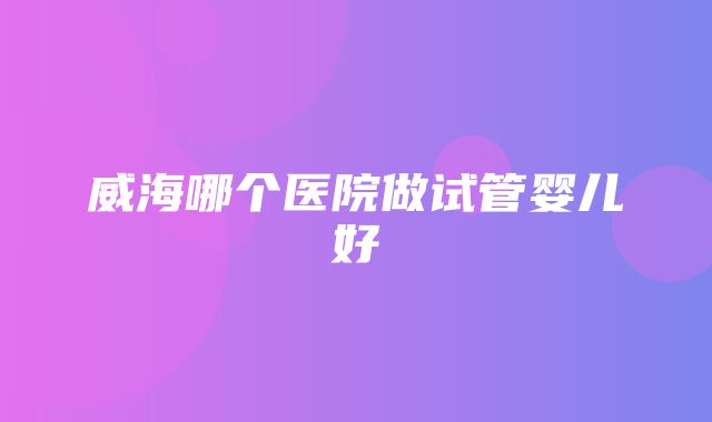 威海哪个医院做试管婴儿好