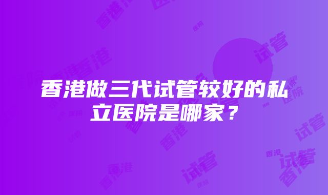 香港做三代试管较好的私立医院是哪家？