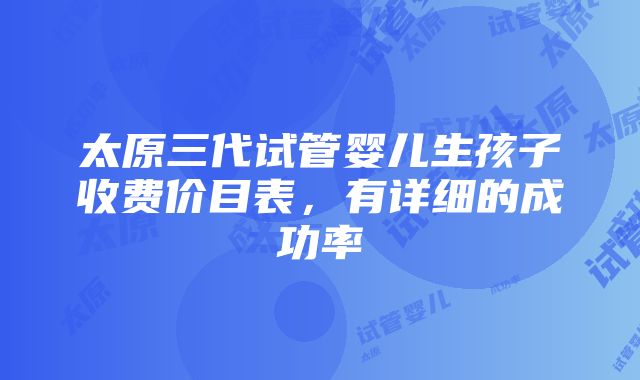 太原三代试管婴儿生孩子收费价目表，有详细的成功率