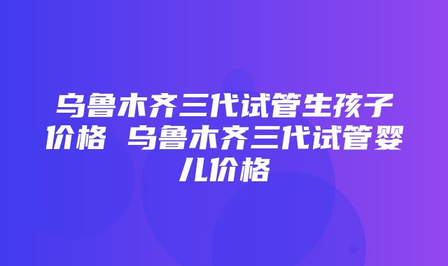 乌鲁木齐三代试管生孩子价格 乌鲁木齐三代试管婴儿价格