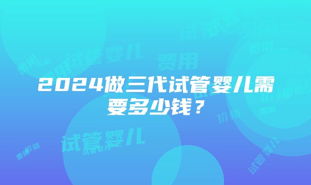 2024做三代试管婴儿需要多少钱？