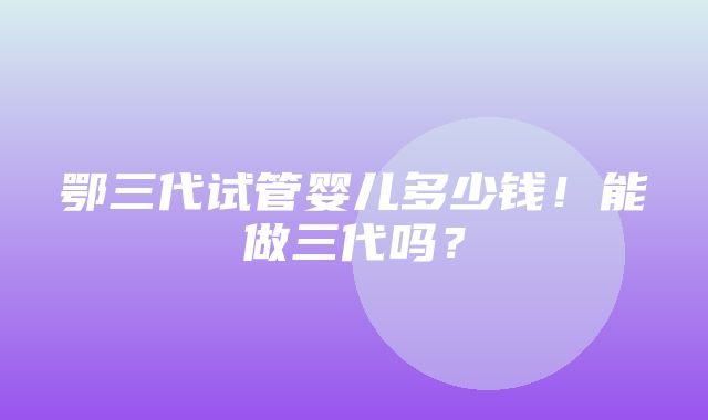 鄂三代试管婴儿多少钱！能做三代吗？