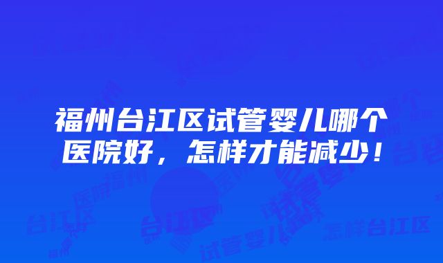 福州台江区试管婴儿哪个医院好，怎样才能减少！