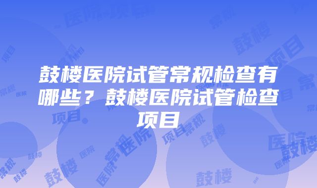 鼓楼医院试管常规检查有哪些？鼓楼医院试管检查项目