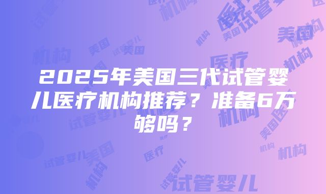 2025年美国三代试管婴儿医疗机构推荐？准备6万够吗？