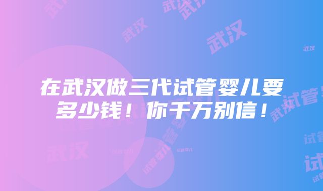 在武汉做三代试管婴儿要多少钱！你千万别信！