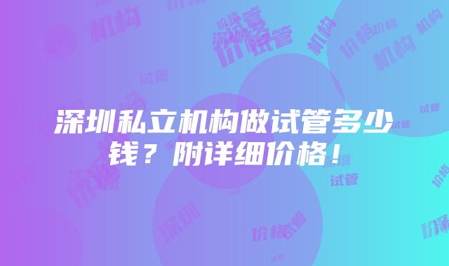 深圳私立机构做试管多少钱？附详细价格！