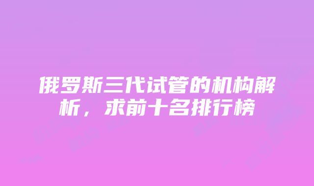 俄罗斯三代试管的机构解析，求前十名排行榜