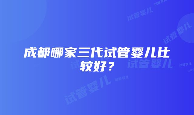 成都哪家三代试管婴儿比较好？