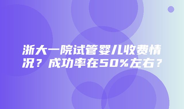 浙大一院试管婴儿收费情况？成功率在50%左右？