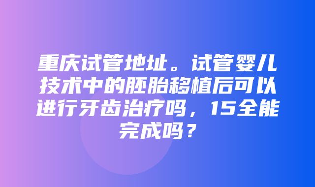 重庆试管地址。试管婴儿技术中的胚胎移植后可以进行牙齿治疗吗，15全能完成吗？