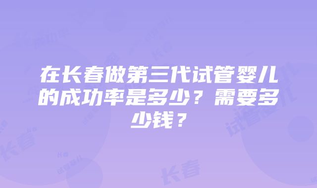 在长春做第三代试管婴儿的成功率是多少？需要多少钱？