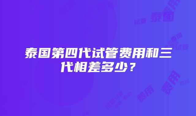 泰国第四代试管费用和三代相差多少？