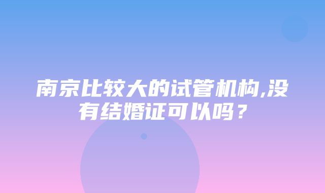 南京比较大的试管机构,没有结婚证可以吗？