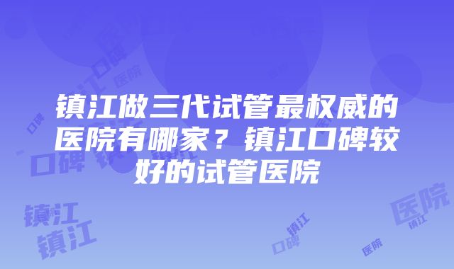 镇江做三代试管最权威的医院有哪家？镇江口碑较好的试管医院