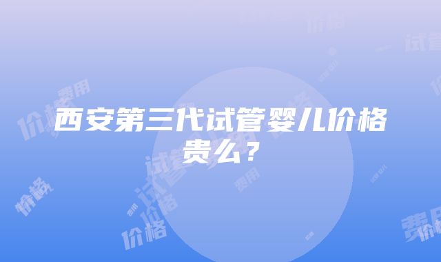 西安第三代试管婴儿价格贵么？