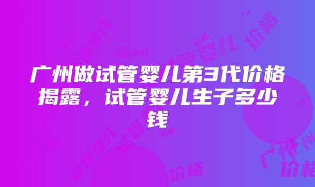 广州做试管婴儿第3代价格揭露，试管婴儿生子多少钱