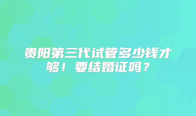 贵阳第三代试管多少钱才够！要结婚证吗？