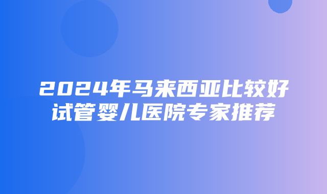 2024年马来西亚比较好试管婴儿医院专家推荐