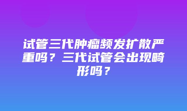 试管三代肿瘤频发扩散严重吗？三代试管会出现畸形吗？