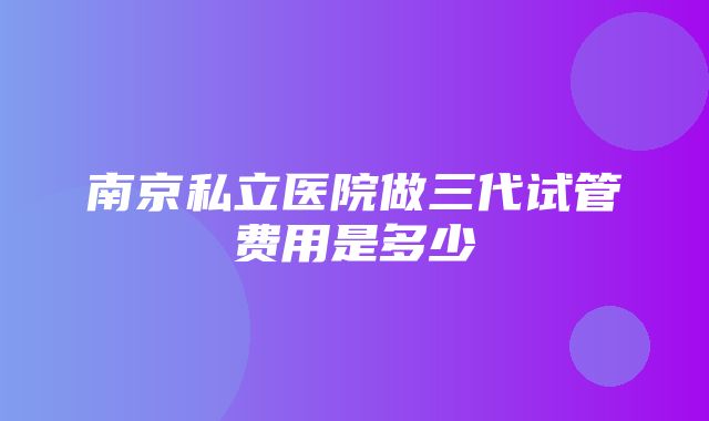 南京私立医院做三代试管费用是多少