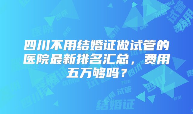 四川不用结婚证做试管的医院最新排名汇总，费用五万够吗？