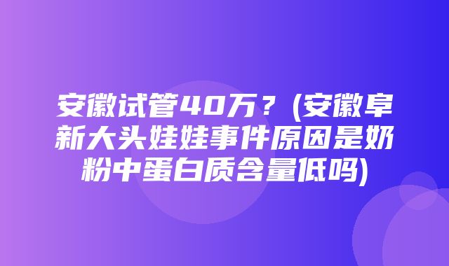 安徽试管40万？(安徽阜新大头娃娃事件原因是奶粉中蛋白质含量低吗)